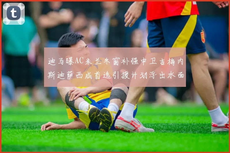 迪马曝AC米兰冬窗补强中卫吉梅内斯迪萨西成首选引援计划浮出水面